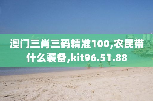 澳门三肖三码精准100,农民带什么装备,kit96.51.88