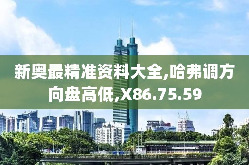 新奥最精准资料大全,哈弗调方向盘高低,X86.75.59