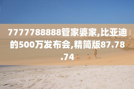 7777788888管家婆家,比亚迪的500万发布会,精简版87.78.74