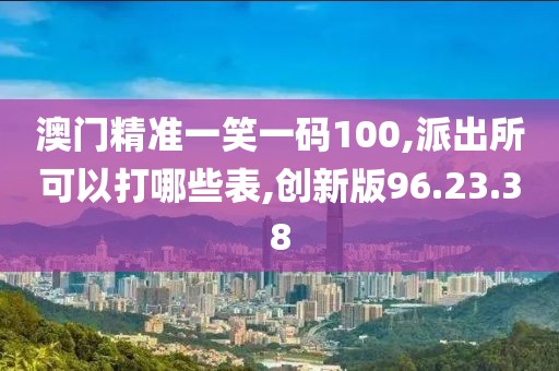 澳门精准一笑一码100,派出所可以打哪些表,创新版96.23.38