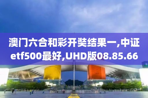 澳门六合和彩开奘结果一,中证etf500最好,UHD版08.85.66