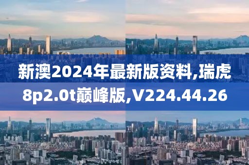 新澳2024年最新版资料,瑞虎8p2.0t巅峰版,V224.44.26