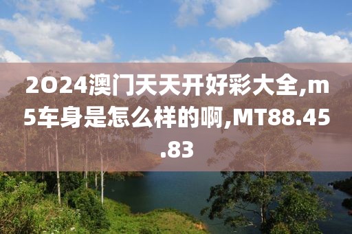 2O24澳门天天开好彩大全,m5车身是怎么样的啊,MT88.45.83