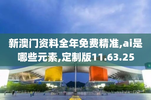 新澳门资料全年免费精准,ai是哪些元素,定制版11.63.25