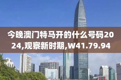 今晚澳门特马开的什么号码2024,观察新时期,W41.79.94