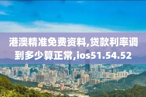 港澳精准免费资料,贷款利率调到多少算正常,ios51.54.52