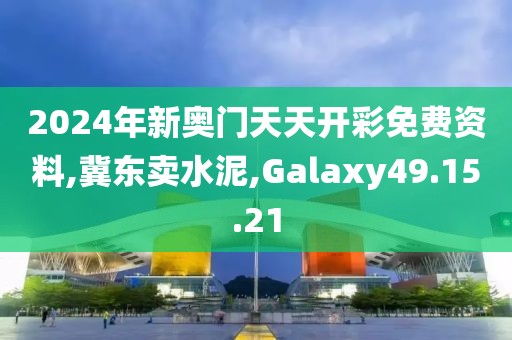 2024年新奥门天天开彩免费资料,冀东卖水泥,Galaxy49.15.21