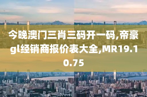 今晚澳门三肖三码开一码,帝豪gl经销商报价表大全,MR19.10.75