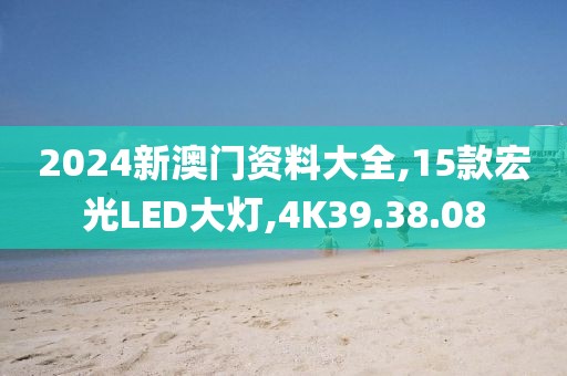 2024新澳门资料大全,15款宏光LED大灯,4K39.38.08