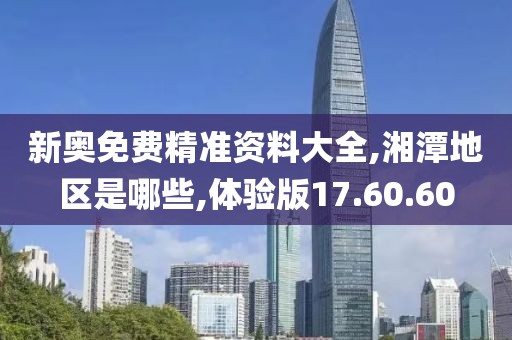 新奥免费精准资料大全,湘潭地区是哪些,体验版17.60.60
