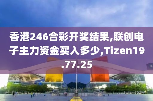 香港246合彩开奖结果,联创电子主力资金买入多少,Tizen19.77.25