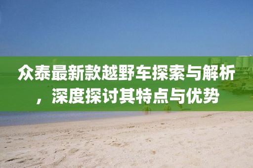 众泰最新款越野车探索与解析，深度探讨其特点与优势