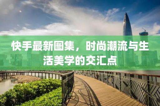 快手最新图集，时尚潮流与生活美学的交汇点