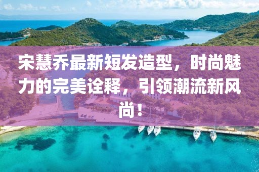 宋慧乔最新短发造型，时尚魅力的完美诠释，引领潮流新风尚！