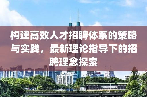 构建高效人才招聘体系的策略与实践，最新理论指导下的招聘理念探索
