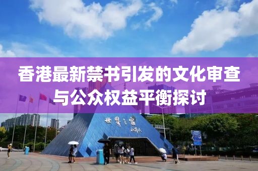 香港最新禁书引发的文化审查与公众权益平衡探讨