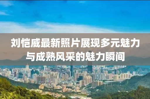 刘恺威最新照片展现多元魅力与成熟风采的魅力瞬间
