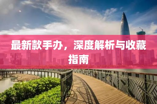 最新款手办，深度解析与收藏指南