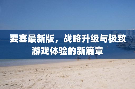 要塞最新版，战略升级与极致游戏体验的新篇章