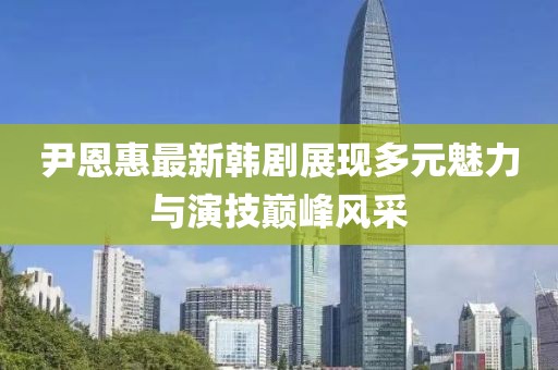 尹恩惠最新韩剧展现多元魅力与演技巅峰风采