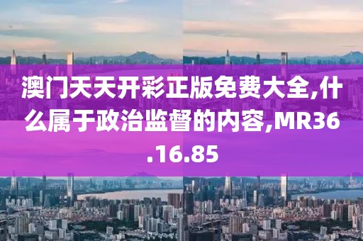 澳门天天开彩正版免费大全,什么属于政治监督的内容,MR36.16.85