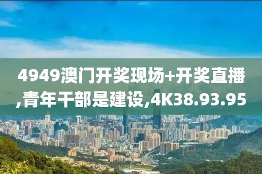 4949澳门开奖现场+开奖直播,青年干部是建设,4K38.93.95