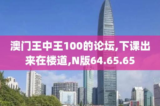 澳门王中王100的论坛,下课出来在楼道,N版64.65.65