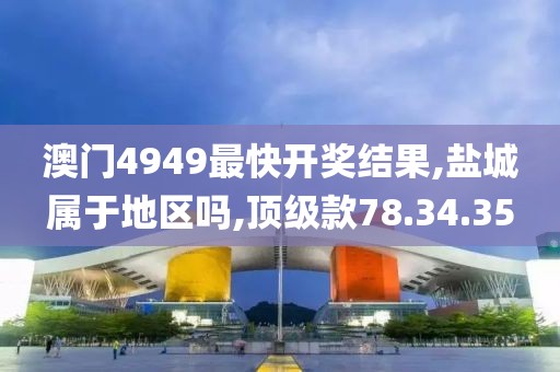 澳门4949最快开奖结果,盐城属于地区吗,顶级款78.34.35