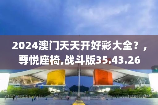 2024澳门天天开好彩大全？,尊悦座椅,战斗版35.43.26
