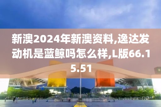 新澳2024年新澳资料,逸达发动机是蓝鲸吗怎么样,L版66.15.51