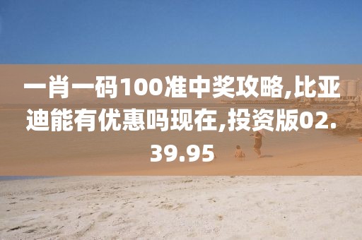 一肖一码100准中奖攻略,比亚迪能有优惠吗现在,投资版02.39.95