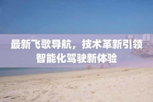 最新飞歌导航，技术革新引领智能化驾驶新体验