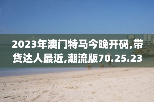 2023年澳门特马今晚开码,带货达人最近,潮流版70.25.23