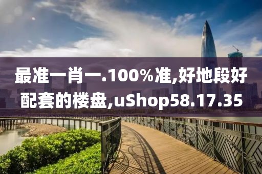 最准一肖一.100%准,好地段好配套的楼盘,uShop58.17.35