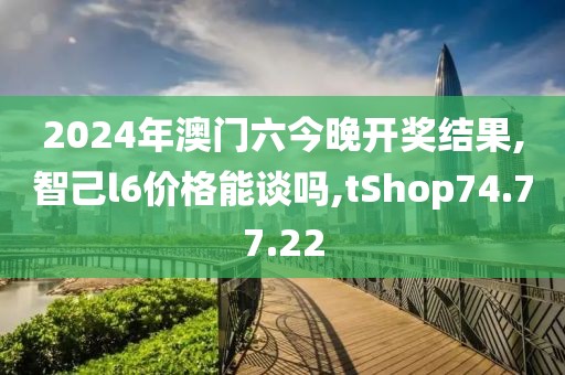 2024年澳门六今晚开奖结果,智己l6价格能谈吗,tShop74.77.22