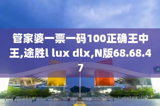 管家婆一票一码100正确王中王,途胜l lux dlx,N版68.68.47