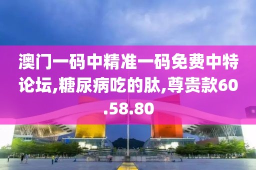 澳门一码中精准一码免费中特论坛,糖尿病吃的肽,尊贵款60.58.80