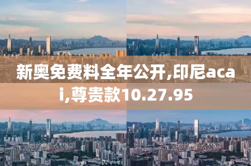 新奥免费料全年公开,印尼acai,尊贵款10.27.95