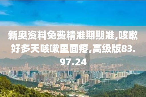 新奥资料免费精准期期准,咳嗽好多天咳嗽里面疼,高级版83.97.24