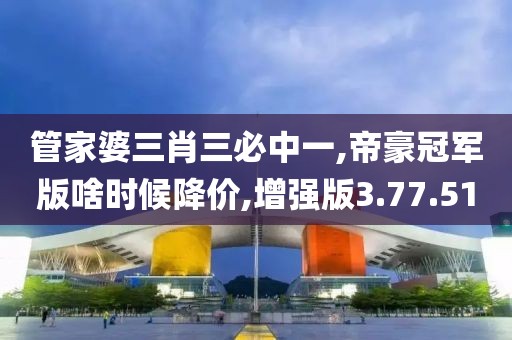 管家婆三肖三必中一,帝豪冠军版啥时候降价,增强版3.77.51