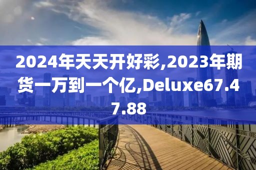 2024年天天开好彩,2023年期货一万到一个亿,Deluxe67.47.88