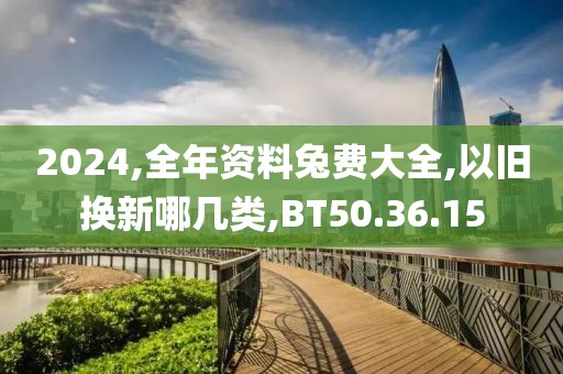2024,全年资料兔费大全,以旧换新哪几类,BT50.36.15