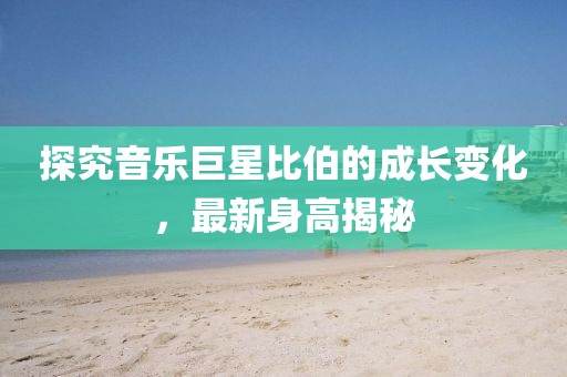 探究音乐巨星比伯的成长变化，最新身高揭秘