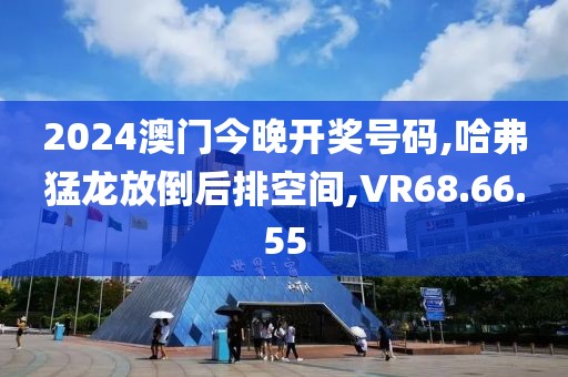 2024澳门今晚开奖号码,哈弗猛龙放倒后排空间,VR68.66.55
