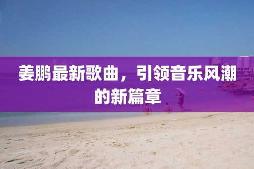 姜鹏最新歌曲，引领音乐风潮的新篇章