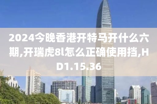2024今晚香港开特马开什么六期,开瑞虎8l怎么正确使用挡,HD1.15.36
