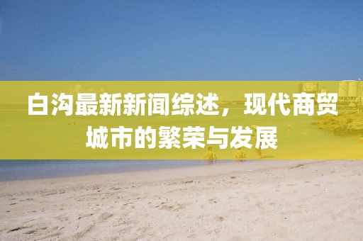 白沟最新新闻综述，现代商贸城市的繁荣与发展