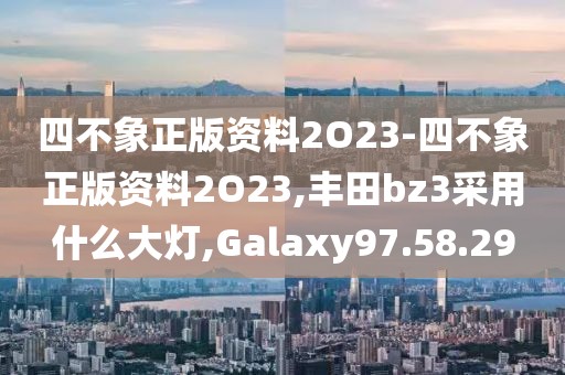 四不象正版资料2O23-四不象正版资料2O23,丰田bz3采用什么大灯,Galaxy97.58.29