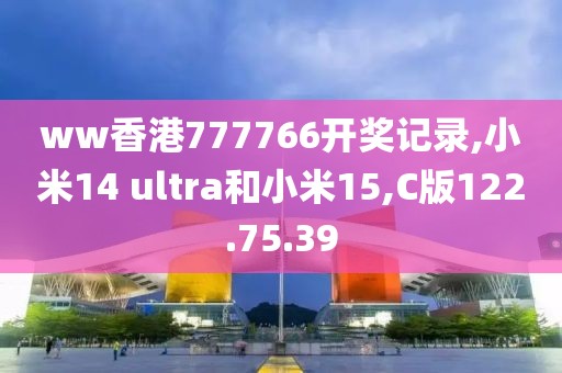 ww香港777766开奖记录,小米14 ultra和小米15,C版122.75.39