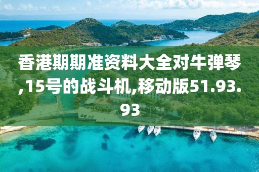 香港期期准资料大全对牛弹琴,15号的战斗机,移动版51.93.93
